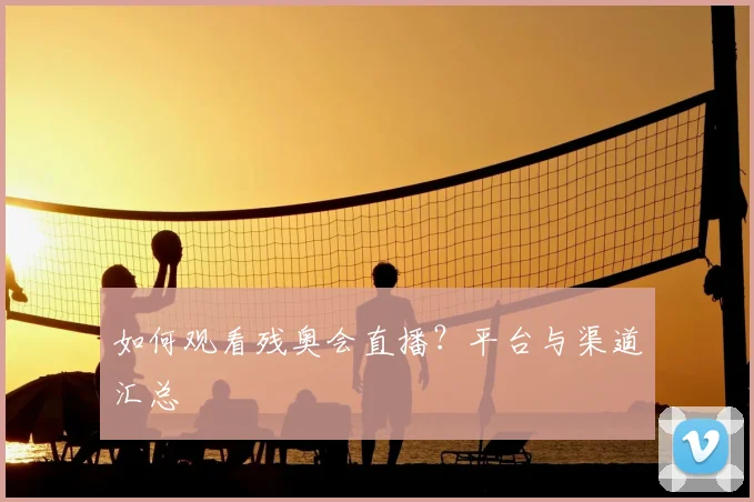如何观看残奥会直播？平台与渠道汇总