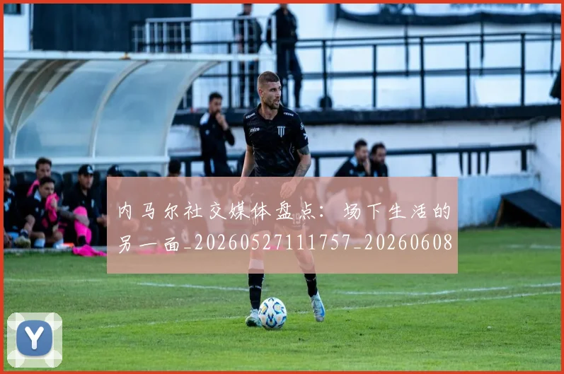 内马尔社交媒体盘点：场下生活的另一面_20260527111757_20260608142640