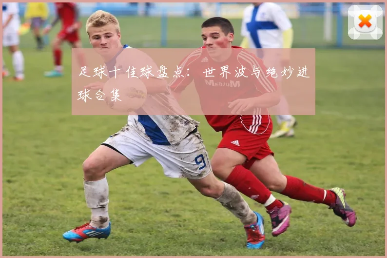 足球十佳球盘点:世界波与绝妙进球合集