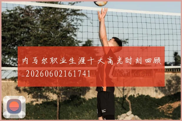 内马尔职业生涯十大高光时刻回顾_20260602161741