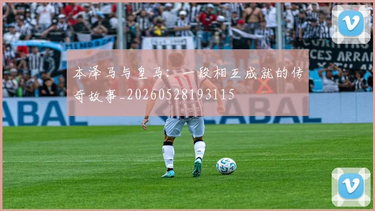 本泽马与皇马:一段相互成就的传奇故事_20260528193115