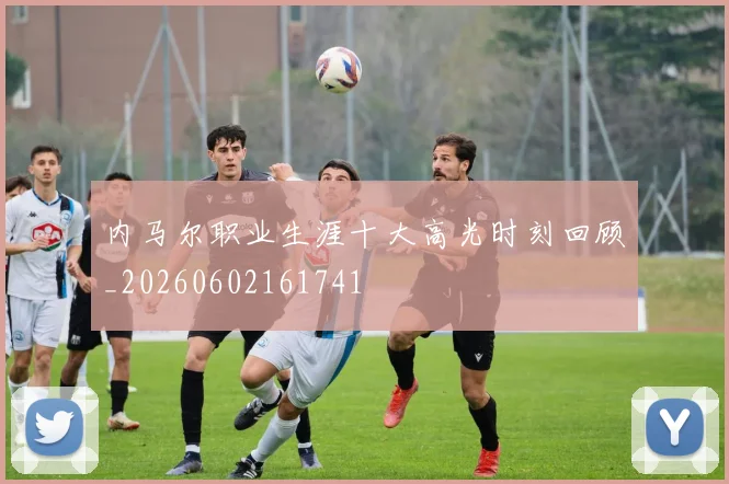 内马尔职业生涯十大高光时刻回顾_20260602161741